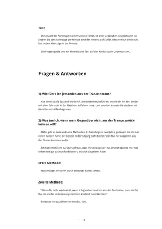 ––– 11
Test
Die Anzahl der Atemzüge in einer Minute verrät, ob Dein Gegenüber eingeschlafen ist.
Sieben bis acht Atemzüge pro Minute sind der Hinweis auf Schlaf. Besser noch sind sechs
bis sieben Atemzüge in der Minute.
Die Fingersignale sind ein Hinweis und Test auf den Kontakt zum Unbewussten.
Fragen & Antworten
1) Wie führe ich jemanden aus der Trance heraus?
Aus dem Esdaile Zustand würde ich jemanden herausführen, indem ich ihn erst wieder
mit dem Fahrstuhl in das Geschoss A fahren lasse. Und von dort aus würde ich dann mit
dem Herauszählen beginnen.
2) Was tue ich, wenn mein Gegenüber nicht aus der Trance zurück-
kehren will?
Dafür gibt es zwei wirksame Methoden. Es hat übrigens zwei Jahre gedauert bis ich mal
einen Kunden hatte, der bei mir in der Sitzung nicht beim Ersten Mal herauszählen aus
der Trance kommen wollte.
Ich habe mich sehr darüber gefreut, dass mir dies passiert ist. Und ich dachte mir, mal
sehen wie gut das nun funktioniert, was ich da gelernt habe!
Erste Methode:
Nochmaliges Vertiefen durch erneutes Runterzählen.
Zweite Methode:
“Wenn Du nicht wach wirst, wenn ich gleich erneut von eins bis fünf zähle, dann darfst
Du nie wieder in diesen angenehmen Zustand zurückkehren.”
Erneutes Herauszählen von eins bis fünf.
 