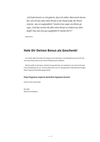 ––– 3
„Ich habe bereits so viel gelernt, dass ich selber überrascht davon
bin, wie ich das alles ohne Skript in der Hand weiß, die Worte
sind da - das ist unglaublich.“ Gestern hat sogar ein Klient ge-
sagt: „Und das wissen Sie alles ohne Skript so einfach aus dem
Kopf?! Das hat sich gut angefühlt!!!!! Danke Dir!!!!“
Rosemarie
Hole Dir Deinen Bonus als Geschenk!
Ich mache allen Freunden der Hypnose ein Geschenk. Und deshalb kannst Du Dir Dei-
nen kostenlosen Bonus auf meiner Webseite jetzt abholen.
Wie Du weißt ist das Buch, welches Du gerade liest, ein Handbuch von einer Profi-Hyp-
nose-Ausbildung von mir. Und Du bekommst von mir die gesamten Videoaufzeichnungen
dieser Hypnose-Ausbildung geschenkt.
http://hypnose-experte.de/online-hypnose-lernen/
Hole Dir Dein Geschenk!
Bis bald,
Alfred Himmelweiss
 