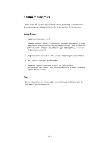 ––– 7
Somnambulismus
Wenn wir mit der Annahme der Trancetiefe arbeiten, dann ist der Somnambulismus
der am besten geeignete Zustand (Trancetiefe) für Suggestionen der Veränderung.
Kurzanleitung
1.	 Suggerieren was passieren wird.
„In einem Augenblick werde ich Dich bitten von einhundert an rückwärts zu zählen.
Mit jeder Zahl verdopple die Entspannung und sieh zu wie die Zahlen verschwinden.
Jedesmal wenn Du eine Zahl aussprichst, verdopple die Entspannung und sieh wie
die Zahlen verschwinden.“
2.	 „Beginne nun laut rückwärts zu zählen und lasse die Zahlen ganz verschwinden.“
3.	 Test: „Sind die Zahlen ganz verschwunden?“
4.	 Suggestion: „Ab jetzt immer wenn Du hörst: ´die Zahlen sind jetzt
verschwunden!´dann sind die Zahlen verschwunden und Du befindest Dich wieder
in genau diesem Zustand.“
Test
Ist eine teilweise Amnesie erreicht, ist der Somnabulismus erreicht. Sprich sind die
Zahlen weg, ist der Zustand erreicht.
 