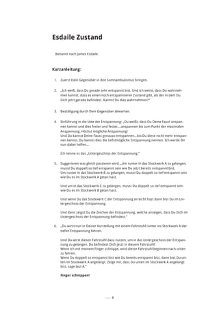 ––– 8
Esdaile Zustand
Benannt nach James Esdaile.
Kurzanleitung:
1.	 Zuerst Dein Gegenüber in den Somnambulismus bringen.
2.	 „Ich weiß, dass Du gerade sehr entspannt bist. Und ich wette, dass Du wahrneh-
men kannst, dass es einen noch entspannteren Zustand gibt, als der in dem Du
Dich jetzt gerade befindest. Kannst Du dies wahrnehmen?“
3.	 Bestätigung durch Dein Gegenüber abwarten.
4.	 Einführung in die Idee der Entspannung: „Du weißt, dass Du Deine Faust anspan-
nen kannst und dies fester und fester....anspannen bis zum Punkt der maximalen
Anspannung. Höchst mögliche Anspannung!
Und Du kannst Deine Faust genauso entspannen...bis Du diese nicht mehr entspan-
nen kannst. Du kannst dies die tiefstmögliche Entspannung nennen. Ich werde Dir
nun dabei helfen...
Ich nenne es das „Untergeschoss der Entspannung.“
5.	 Suggerieren was gleich passieren wird: „Um runter in das Stockwerk A zu gelangen,
musst Du doppelt so tief entspannt sein wie Du jetzt bereits entspannt bist.
Um runter in das Stockwerk B zu gelangen, musst Du doppelt so tief entspannt sein
wie Du es im Stockwerk A getan hast.
Und um in das Stockwerk C zu gelangen, musst Du doppelt so tief entspannt sein
wie Du es im Stockwerk B getan hast.
Und wenn Du das Stockwerk C der Entspannung erreicht hast dann bist Du im Un-
tergeschoss der Entspannung.
Und dann zeigst Du die Zeichen der Entspannung, welche anzeigen, dass Du Dich im
Untergeschoss der Entspannung befindest.”
6.	 „Du wirst nun in Deiner Vorstellung mit einem Fahrstuhl runter ins Stockwerk A der
tiefen Entspannung fahren.
Und Du wirst diesen Fahrstuhl dazu nutzen, um in das Untergeschoss der Entspan-
nung zu gelangen. Du befindest Dich jetzt in diesem Fahrstuhl!
Wenn ich mit meinem Finger schnippe, wird dieser Fahrstuhl beginnen nach unten
zu fahren.
Wenn Du doppelt so entspannt bist wie Du bereits entspannt bist, dann bist Du un-
ten im Stockwerk A angelangt. Zeige mir, dass Du unten im Stockwerk A angelangt
bist, sage laut A.”
Finger schnippen!
 