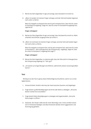 ––– 9
7.	 Warten bis Dein Gegenüber A sagt und anzeigt, dass Stockwerk A erreicht ist.
8.	 „Wenn ich wieder mit meinem Finger schnippe, wird der Fahrstuhl wieder beginnen
nach unten zu fahren.
Wenn Du doppelt so entspannt bist wie Du jetzt entspannt bist, dann bist Du unten
im Stockwerk B angelangt. Zeige mir, dass Du unten im Stockwerk B angelangt bist,
sage laut B.”
Finger schnippen!
9.	 Warten bis Dein Gegenüber B sagt und anzeigt, dass Stockwerk B erreicht ist. Wahr-
scheinlich wird B leiser ausgesprochen als vorher A.
10.	 „Wenn ich nochmals mit meinem Finger schnippe, wird der Fahrstuhl wieder begin-
nen nach unten zu fahren.
Wenn Du doppelt so entspannt bist, wie Du jetzt entspannt bist, dann bist Du unten
im Stockwerk C - dem Untergeschoss der Entspannung - angelangt. Zeige mir, dass
Du unten im Stockwerk C angelangt bist sage C.”
Finger schnippen!
11.	 Warten bis Dein Gegenüber zu erkennen gibt, dass der Fahrstuhl im Untergeschoss
der Entspannung angelangt ist. “Sehr gut!”
12.	 „Ich werde nun einige Übungen durchführen, während Du diesen Zustand genießen
kannst.“
Test
Wichtig ist es den Test in genau dieser Reihenfolge durchzuführen, weil er nur so Gül-
tigkeit besitzt.
1.	 Schmerzfreiheit. Kneife in die Haut der Hand zwischen Daumen und Zeigefinger.
2.	 Frage danach, große Muskelgruppen wie Arme oder Beine zu bewegen. „Versuche
Deinen rechten Arm anzuheben.“
3.	 Frage danach kleine Muskelgruppen zu bewegen wie Augenmuskeln. „Versuche
Deine Augen zu öffnen.“
4.	 Katatonie. Der Körper sollte wie der einer Wachsfigur sein. Arme und Bein lassen
sich in Positionen bewegen und diese Postionen werden ohne Suggestionen und
Anstrengung gehalten.
 