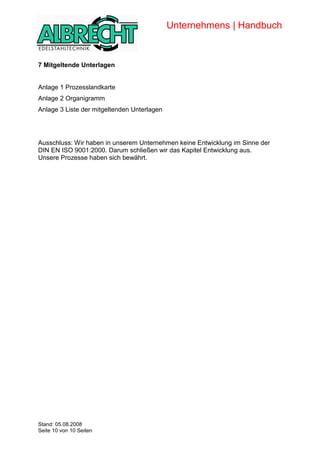 Unternehmens | Handbuch


      7 Mitgeltende Unterlagen


      Anlage 1 Prozesslandkarte
      Anlage 2 Organigramm
      Anlage 3 Liste der mitgeltenden Unterlagen




      Ausschluss: Wir haben in unserem Unternehmen keine Entwicklung im Sinne der
      DIN EN ISO 9001:2000. Darum schließen wir das Kapitel Entwicklung aus.
      Unsere Prozesse haben sich bewährt.




Copyright


      Stand: 05.08.2008
      Seite 10 von 10 Seiten
 