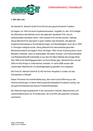 Unternehmens | Handbuch



            1. Wir über uns


            Der Betrieb W. Albrecht GmbH & Co.KG hat eine geschichtsreiche Tradition:

            Es begann um 1634 mit einem Kupferhammerwerk. Ungefähr im Jahr 1915 erfolgte
            die Übernahme des Betriebs durch den gelernten Apotheker Früh, der ein
            professionelles Handwerk führte. 1935 verstarb Früh und der damals 17jährige
            Georg Albrecht-Früh übernahm in guter Tradition das Handwerk. Als gelernter
            Kupferschmied bewies er Durchhaltevermögen und Standfestigkeit. Auch als er 1950
            in Thüringen enteignet wurde. Georg Albrecht-Früh demonstrierte gesunden
            Menschenverstand und begann ohne Vermögen 1952 mit der Gründung eines neuen
            Betriebs in Rösrath, wohin er übersiedelte. Mit dieser Gründer- und Pioniermentalität
            und Risikobereitschaft entwickelte er aus dem Ein-Mann-Betrieb das heutige Werk.
            Seit 1998 ist die Nachfolgegeneration mit Anne Köntje (geb. Albrecht-Früh) und seit
            2000 mit Dirk Köntje im Unternehmen vertreten. Im Jahre 2006 wurden alle
            notwendigen Maßnahmen zur Nachfolgeregelung getroffen und umgesetzt.

            Die Firma W. Albrecht GmbH & Co.KG hat ihren Hauptsitz in Lindlar und das
            Gründerwerk in Rösrath.

            Dieser Firmensitz hat zentrale Bedeutung, denn eine kurze Entfernung zu den
            Chemie-Hochburgen im Raum Köln/Leverkusen/Düsseldorf ist ebenso wichtig, wie
            die gute Erreichbarkeit des Raums Frankfurt/Wiesbaden.

            Der Zielmarkt liegt hauptsächlich in der chemischen Industrie, Maschinenbau und
            Lebensmittelindustrie mit 15 Großkunden, die rund 80% des gesamten Umsatzes
            ausmachen




Copyright




            Stand: 05.08.2008
            Seite 3 von 10 Seiten
 