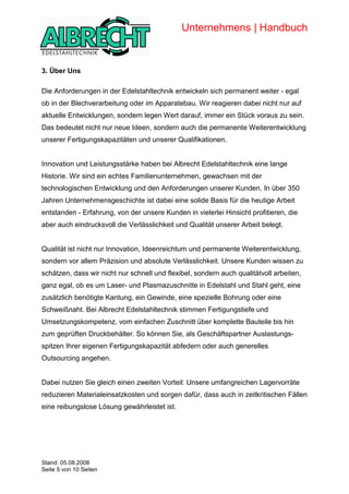 Unternehmens | Handbuch


            3. Über Uns

            Die Anforderungen in der Edelstahltechnik entwickeln sich permanent weiter - egal
            ob in der Blechverarbeitung oder im Apparatebau. Wir reagieren dabei nicht nur auf
            aktuelle Entwicklungen, sondern legen Wert darauf, immer ein Stück voraus zu sein.
            Das bedeutet nicht nur neue Ideen, sondern auch die permanente Weiterentwicklung
            unserer Fertigungskapazitäten und unserer Qualifikationen.


            Innovation und Leistungsstärke haben bei Albrecht Edelstahltechnik eine lange
            Historie. Wir sind ein echtes Familienunternehmen, gewachsen mit der
            technologischen Entwicklung und den Anforderungen unserer Kunden. In über 350
            Jahren Unternehmensgeschichte ist dabei eine solide Basis für die heutige Arbeit
            entstanden - Erfahrung, von der unsere Kunden in vielerlei Hinsicht profitieren, die
            aber auch eindrucksvoll die Verlässlichkeit und Qualität unserer Arbeit belegt.


            Qualität ist nicht nur Innovation, Ideenreichtum und permanente Weiterentwicklung,
            sondern vor allem Präzision und absolute Verlässlichkeit. Unsere Kunden wissen zu
            schätzen, dass wir nicht nur schnell und flexibel, sondern auch qualitätvoll arbeiten,
            ganz egal, ob es um Laser- und Plasmazuschnitte in Edelstahl und Stahl geht, eine
            zusätzlich benötigte Kantung, ein Gewinde, eine spezielle Bohrung oder eine
            Schweißnaht. Bei Albrecht Edelstahltechnik stimmen Fertigungstiefe und
            Umsetzungskompetenz, vom einfachen Zuschnitt über komplette Bauteile bis hin
            zum geprüften Druckbehälter. So können Sie, als Geschäftspartner Auslastungs-
            spitzen Ihrer eigenen Fertigungskapazität abfedern oder auch generelles
            Outsourcing angehen.


            Dabei nutzen Sie gleich einen zweiten Vorteil: Unsere umfangreichen Lagervorräte
            reduzieren Materialeinsatzkosten und sorgen dafür, dass auch in zeitkritischen Fällen
            eine reibungslose Lösung gewährleistet ist.



Copyright




            Stand: 05.08.2008
            Seite 5 von 10 Seiten
 