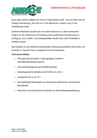 Unternehmens | Handbuch


            Ganz egal, welche Aufgabe sich Ihnen im Apparatebau stellt – bei uns finden Sie die
            richtige Unterstützung, die nicht nur in Ihre Maschinen, sondern auch in Ihre
            Vorstellungen passt.

            Erfahrene Mitarbeiter beraten Sie vom ersten Moment an in allen technischen
            Fragen, für die Ausführung und Fertigung steht qualifiziertes Fachpersonal zur
            Verfügung, und in Hallen- und Krankapazitäten werden Sie unser Flexibilität zu
            schätzen wissen.

            Das Ergebnis ist eine absolut kostengünstige Vorfertigung sämtlicher Zuschnitte und
            Flansche in unserem Hause, passgenau für Ihre Anwendung.

            Technische Details

               •   TÜV-geprüfte Schweißer in allen gängigen Verfahren
                   (WIG/MIG/MAG/Elektrode/UP)

               •   Inhouse-Beizanlage für das Oberflächenfinish

               •   Hallenkapazität für Behälter bis Ø 4.000 mm x 25 m

               •   Krangewicht bis zu 2x 10 t

               •   leistungsfähige Walzanlagen zur Herstellung zylindrischer und konischer
                   Behälterteile

               •   thermische und mechanische Verfahren zur Schweißkantenbearbeitung




Copyright




            Stand: 05.08.2008
            Seite 6 von 10 Seiten
 