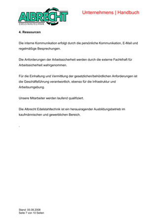 Unternehmens | Handbuch


            4. Ressourcen


            Die interne Kommunikation erfolgt durch die persönliche Kommunikation, E-Mail und
            regelmäßige Besprechungen.


            Die Anforderungen der Arbeitssicherheit werden durch die externe Fachkfraft für
            Arbeitssicherheit wahrgenommen.


            Für die Einhaltung und Vermittlung der gesetzlichen/behördlichen Anforderungen ist
            die Geschäftsführung verantwortlich, ebenso für die Infrastruktur und
            Arbeitsumgebung.


            Unsere Mitarbeiter werden laufend qualifiziert.


            Die Albrecht Edelstahltechnik ist ein herausragender Ausbildungsbetrieb im
            kaufmännischen und gewerblichen Bereich.


            .




Copyright




            Stand: 05.08.2008
            Seite 7 von 10 Seiten
 