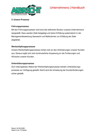 Unternehmens | Handbuch


            5. Unsere Prozesse


            Führungsprozesse
            Mit den Führungsprozessen wird eine klar definierte Struktur unseres Unternehmens
            dargestellt. Dazu werden Ziele festgelegt und deren Erfüllung systematisch in der
            Managementbewertung überwacht und Maßnahmen zur Erfüllung der Ziele
            abgeleitet.


            Wertschöpfungsprozesse
            Unsere Wertschöpfungsprozesse richten sich an den Anforderungen unserer Kunden
            aus. Daraus ergibt sich eine kontinuierliche Anpassung an die Forderungen und
            Wünsche unserer Kunden.


            Unterstützungsprozesse
            Zum reibungslosen Ablauf der Wertschöpfungsprozesse werden Unterstützungs-
            prozesse zur Verfügung gestellt. Damit wird die Umsetzung der Kundenforderungen
            sicher gestellt.




Copyright




            Stand: 05.08.2008
            Seite 8 von 10 Seiten
 