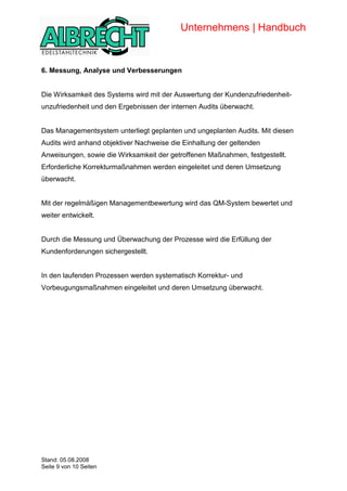 Unternehmens | Handbuch


            6. Messung, Analyse und Verbesserungen


            Die Wirksamkeit des Systems wird mit der Auswertung der Kundenzufriedenheit-
            unzufriedenheit und den Ergebnissen der internen Audits überwacht.


            Das Managementsystem unterliegt geplanten und ungeplanten Audits. Mit diesen
            Audits wird anhand objektiver Nachweise die Einhaltung der geltenden
            Anweisungen, sowie die Wirksamkeit der getroffenen Maßnahmen, festgestellt.
            Erforderliche Korrekturmaßnahmen werden eingeleitet und deren Umsetzung
            überwacht.


            Mit der regelmäßigen Managementbewertung wird das QM-System bewertet und
            weiter entwickelt.


            Durch die Messung und Überwachung der Prozesse wird die Erfüllung der
            Kundenforderungen sichergestellt.


            In den laufenden Prozessen werden systematisch Korrektur- und
            Vorbeugungsmaßnahmen eingeleitet und deren Umsetzung überwacht.




Copyright




            Stand: 05.08.2008
            Seite 9 von 10 Seiten
 
