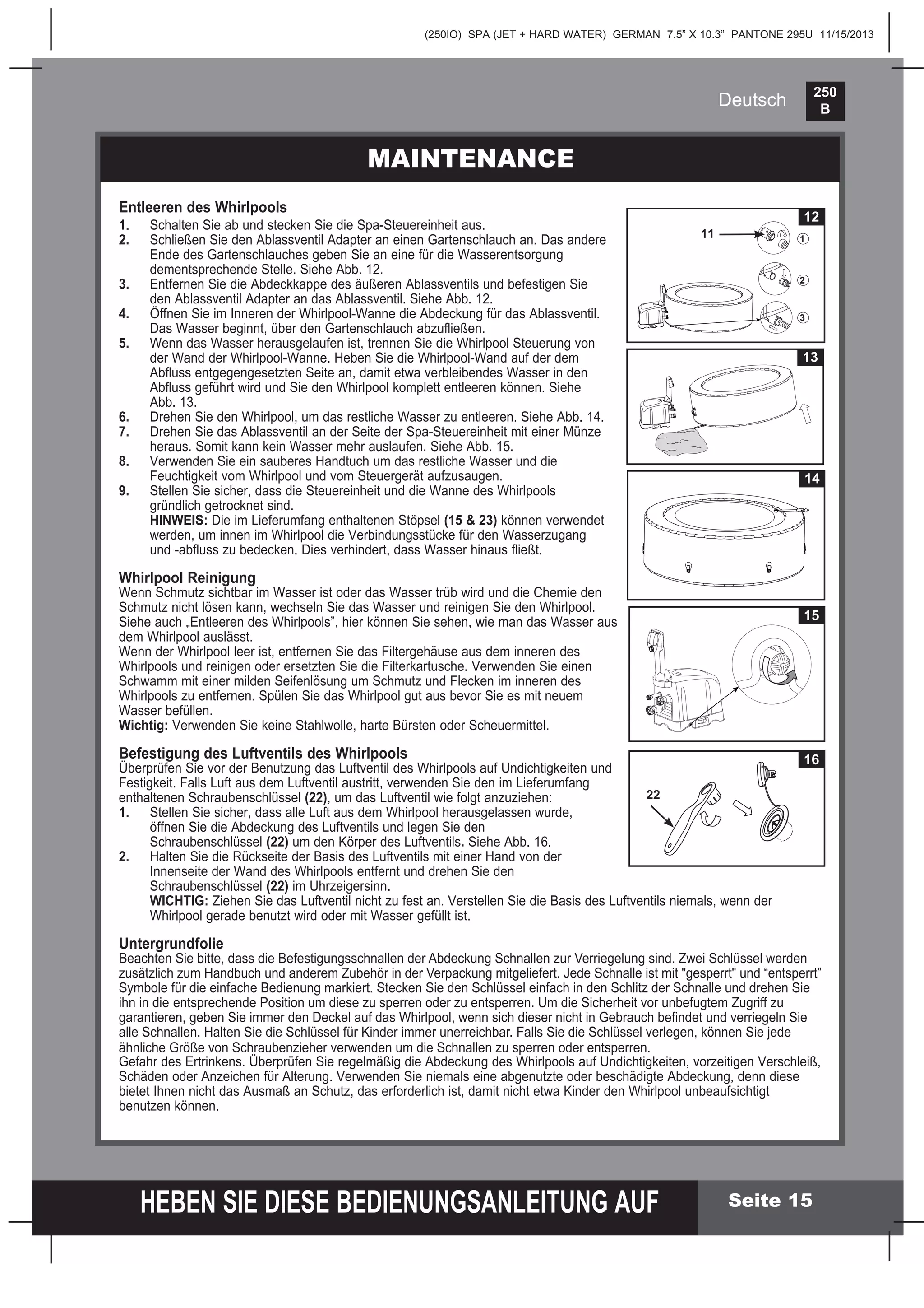 250
B
HEBEN SIE DIESE BEDIENUNGSANLEITUNG AUF
(250IO) SPA (JET + HARD WATER) GERMAN 7.5” X 10.3” PANTONE 295U 11/15/2013
Deutsch
MAINTENANCE
Seite 15
Entleeren des Whirlpools
1. Schalten Sie ab und stecken Sie die Spa-Steuereinheit aus.
2. Schließen Sie den Ablassventil Adapter an einen Gartenschlauch an. Das andere
Ende des Gartenschlauches geben Sie an eine für die Wasserentsorgung
dementsprechende Stelle. Siehe Abb. 12.
3. Entfernen Sie die Abdeckkappe des äußeren Ablassventils und befestigen Sie
den Ablassventil Adapter an das Ablassventil. Siehe Abb. 12.
4. Öffnen Sie im Inneren der Whirlpool-Wanne die Abdeckung für das Ablassventil.
Das Wasser beginnt, über den Gartenschlauch abzuﬂießen.
5. Wenn das Wasser herausgelaufen ist, trennen Sie die Whirlpool Steuerung von
der Wand der Whirlpool-Wanne. Heben Sie die Whirlpool-Wand auf der dem
Abﬂuss entgegengesetzten Seite an, damit etwa verbleibendes Wasser in den
Abﬂuss geführt wird und Sie den Whirlpool komplett entleeren können. Siehe
Abb. 13.
6. Drehen Sie den Whirlpool, um das restliche Wasser zu entleeren. Siehe Abb. 14.
7. Drehen Sie das Ablassventil an der Seite der Spa-Steuereinheit mit einer Münze
heraus. Somit kann kein Wasser mehr auslaufen. Siehe Abb. 15.
8. Verwenden Sie ein sauberes Handtuch um das restliche Wasser und die
Feuchtigkeit vom Whirlpool und vom Steuergerät aufzusaugen.
9. Stellen Sie sicher, dass die Steuereinheit und die Wanne des Whirlpools
gründlich getrocknet sind.
HINWEIS: Die im Lieferumfang enthaltenen Stöpsel (15 & 23) können verwendet
werden, um innen im Whirlpool die Verbindungsstücke für den Wasserzugang
und -abﬂuss zu bedecken. Dies verhindert, dass Wasser hinaus ﬂießt.
Whirlpool Reinigung
Wenn Schmutz sichtbar im Wasser ist oder das Wasser trüb wird und die Chemie den
Schmutz nicht lösen kann, wechseln Sie das Wasser und reinigen Sie den Whirlpool.
Siehe auch „Entleeren des Whirlpools”, hier können Sie sehen, wie man das Wasser aus
dem Whirlpool auslässt.
Wenn der Whirlpool leer ist, entfernen Sie das Filtergehäuse aus dem inneren des
Whirlpools und reinigen oder ersetzten Sie die Filterkartusche. Verwenden Sie einen
Schwamm mit einer milden Seifenlösung um Schmutz und Flecken im inneren des
Whirlpools zu entfernen. Spülen Sie das Whirlpool gut aus bevor Sie es mit neuem
Wasser befüllen.
Wichtig: Verwenden Sie keine Stahlwolle, harte Bürsten oder Scheuermittel.
Befestigung des Luftventils des Whirlpools
Überprüfen Sie vor der Benutzung das Luftventil des Whirlpools auf Undichtigkeiten und
Festigkeit. Falls Luft aus dem Luftventil austritt, verwenden Sie den im Lieferumfang
enthaltenen Schraubenschlüssel (22), um das Luftventil wie folgt anzuziehen:
1. Stellen Sie sicher, dass alle Luft aus dem Whirlpool herausgelassen wurde,
öffnen Sie die Abdeckung des Luftventils und legen Sie den
Schraubenschlüssel (22) um den Körper des Luftventils. Siehe Abb. 16.
2. Halten Sie die Rückseite der Basis des Luftventils mit einer Hand von der
Innenseite der Wand des Whirlpools entfernt und drehen Sie den
Schraubenschlüssel (22) im Uhrzeigersinn.
WICHTIG: Ziehen Sie das Luftventil nicht zu fest an. Verstellen Sie die Basis des Luftventils niemals, wenn der
Whirlpool gerade benutzt wird oder mit Wasser gefüllt ist.
Untergrundfolie
Beachten Sie bitte, dass die Befestigungsschnallen der Abdeckung Schnallen zur Verriegelung sind. Zwei Schlüssel werden
zusätzlich zum Handbuch und anderem Zubehör in der Verpackung mitgeliefert. Jede Schnalle ist mit "gesperrt" und “entsperrt”
Symbole für die einfache Bedienung markiert. Stecken Sie den Schlüssel einfach in den Schlitz der Schnalle und drehen Sie
ihn in die entsprechende Position um diese zu sperren oder zu entsperren. Um die Sicherheit vor unbefugtem Zugriff zu
garantieren, geben Sie immer den Deckel auf das Whirlpool, wenn sich dieser nicht in Gebrauch beﬁndet und verriegeln Sie
alle Schnallen. Halten Sie die Schlüssel für Kinder immer unerreichbar. Falls Sie die Schlüssel verlegen, können Sie jede
ähnliche Größe von Schraubenzieher verwenden um die Schnallen zu sperren oder entsperren.
Gefahr des Ertrinkens. Überprüfen Sie regelmäßig die Abdeckung des Whirlpools auf Undichtigkeiten, vorzeitigen Verschleiß,
Schäden oder Anzeichen für Alterung. Verwenden Sie niemals eine abgenutzte oder beschädigte Abdeckung, denn diese
bietet Ihnen nicht das Ausmaß an Schutz, das erforderlich ist, damit nicht etwa Kinder den Whirlpool unbeaufsichtigt
benutzen können.
16
22
14
15
12
1
2
3
11
13
 