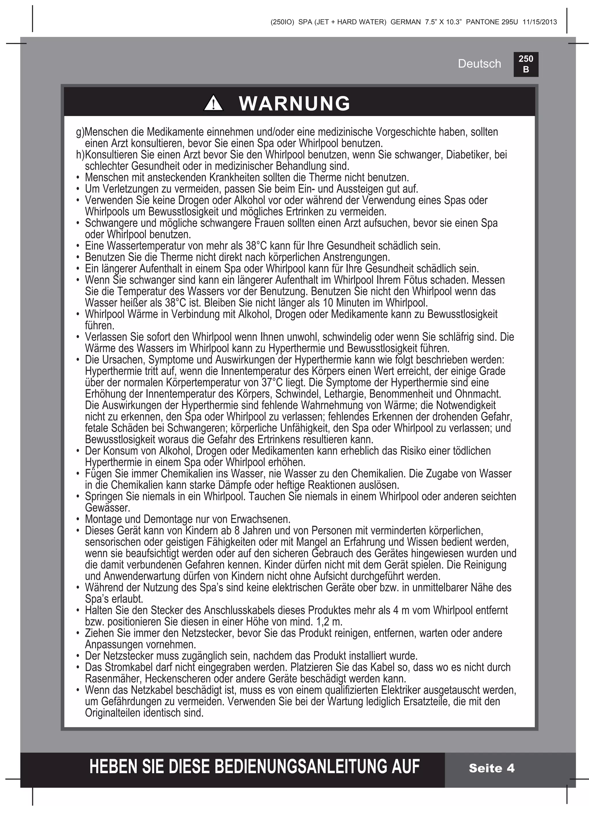 250
B
HEBEN SIE DIESE BEDIENUNGSANLEITUNG AUF
(250IO) SPA (JET + HARD WATER) GERMAN 7.5” X 10.3” PANTONE 295U 11/15/2013
Deutsch
Seite 4
g)Menschen die Medikamente einnehmen und/oder eine medizinische Vorgeschichte haben, sollten
einen Arzt konsultieren, bevor Sie einen Spa oder Whirlpool benutzen.
h)Konsultieren Sie einen Arzt bevor Sie den Whirlpool benutzen, wenn Sie schwanger, Diabetiker, bei
schlechter Gesundheit oder in medizinischer Behandlung sind.
• Menschen mit ansteckenden Krankheiten sollten die Therme nicht benutzen.
• Um Verletzungen zu vermeiden, passen Sie beim Ein- und Aussteigen gut auf.
• Verwenden Sie keine Drogen oder Alkohol vor oder während der Verwendung eines Spas oder
Whirlpools um Bewusstlosigkeit und mögliches Ertrinken zu vermeiden.
• Schwangere und mögliche schwangere Frauen sollten einen Arzt aufsuchen, bevor sie einen Spa
oder Whirlpool benutzen.
• Eine Wassertemperatur von mehr als 38°C kann für Ihre Gesundheit schädlich sein.
• Benutzen Sie die Therme nicht direkt nach körperlichen Anstrengungen.
• Ein längerer Aufenthalt in einem Spa oder Whirlpool kann für Ihre Gesundheit schädlich sein.
• Wenn Sie schwanger sind kann ein längerer Aufenthalt im Whirlpool Ihrem Fötus schaden. Messen
Sie die Temperatur des Wassers vor der Benutzung. Benutzen Sie nicht den Whirlpool wenn das
Wasser heißer als 38°C ist. Bleiben Sie nicht länger als 10 Minuten im Whirlpool.
• Whirlpool Wärme in Verbindung mit Alkohol, Drogen oder Medikamente kann zu Bewusstlosigkeit
führen.
• Verlassen Sie sofort den Whirlpool wenn Ihnen unwohl, schwindelig oder wenn Sie schläfrig sind. Die
Wärme des Wassers im Whirlpool kann zu Hyperthermie und Bewusstlosigkeit führen.
• Die Ursachen, Symptome und Auswirkungen der Hyperthermie kann wie folgt beschrieben werden:
Hyperthermie tritt auf, wenn die Innentemperatur des Körpers einen Wert erreicht, der einige Grade
über der normalen Körpertemperatur von 37°C liegt. Die Symptome der Hyperthermie sind eine
Erhöhung der Innentemperatur des Körpers, Schwindel, Lethargie, Benommenheit und Ohnmacht.
Die Auswirkungen der Hyperthermie sind fehlende Wahrnehmung von Wärme; die Notwendigkeit
nicht zu erkennen, den Spa oder Whirlpool zu verlassen; fehlendes Erkennen der drohenden Gefahr,
fetale Schäden bei Schwangeren; körperliche Unfähigkeit, den Spa oder Whirlpool zu verlassen; und
Bewusstlosigkeit woraus die Gefahr des Ertrinkens resultieren kann.
• Der Konsum von Alkohol, Drogen oder Medikamenten kann erheblich das Risiko einer tödlichen
Hyperthermie in einem Spa oder Whirlpool erhöhen.
• Fügen Sie immer Chemikalien ins Wasser, nie Wasser zu den Chemikalien. Die Zugabe von Wasser
in die Chemikalien kann starke Dämpfe oder heftige Reaktionen auslösen.
• Springen Sie niemals in ein Whirlpool. Tauchen Sie niemals in einem Whirlpool oder anderen seichten
Gewässer.
• Montage und Demontage nur von Erwachsenen.
• Dieses Gerät kann von Kindern ab 8 Jahren und von Personen mit verminderten körperlichen,
sensorischen oder geistigen Fähigkeiten oder mit Mangel an Erfahrung und Wissen bedient werden,
wenn sie beaufsichtigt werden oder auf den sicheren Gebrauch des Gerätes hingewiesen wurden und
die damit verbundenen Gefahren kennen. Kinder dürfen nicht mit dem Gerät spielen. Die Reinigung
und Anwenderwartung dürfen von Kindern nicht ohne Aufsicht durchgeführt werden.
• Während der Nutzung des Spa’s sind keine elektrischen Geräte ober bzw. in unmittelbarer Nähe des
Spa’s erlaubt.
• Halten Sie den Stecker des Anschlusskabels dieses Produktes mehr als 4 m vom Whirlpool entfernt
bzw. positionieren Sie diesen in einer Höhe von mind. 1,2 m.
• Ziehen Sie immer den Netzstecker, bevor Sie das Produkt reinigen, entfernen, warten oder andere
Anpassungen vornehmen.
• Der Netzstecker muss zugänglich sein, nachdem das Produkt installiert wurde.
• Das Stromkabel darf nicht eingegraben werden. Platzieren Sie das Kabel so, dass wo es nicht durch
Rasenmäher, Heckenscheren oder andere Geräte beschädigt werden kann.
• Wenn das Netzkabel beschädigt ist, muss es von einem qualiﬁzierten Elektriker ausgetauscht werden,
um Gefährdungen zu vermeiden. Verwenden Sie bei der Wartung lediglich Ersatzteile, die mit den
Originalteilen identisch sind.
WARNUNG
 