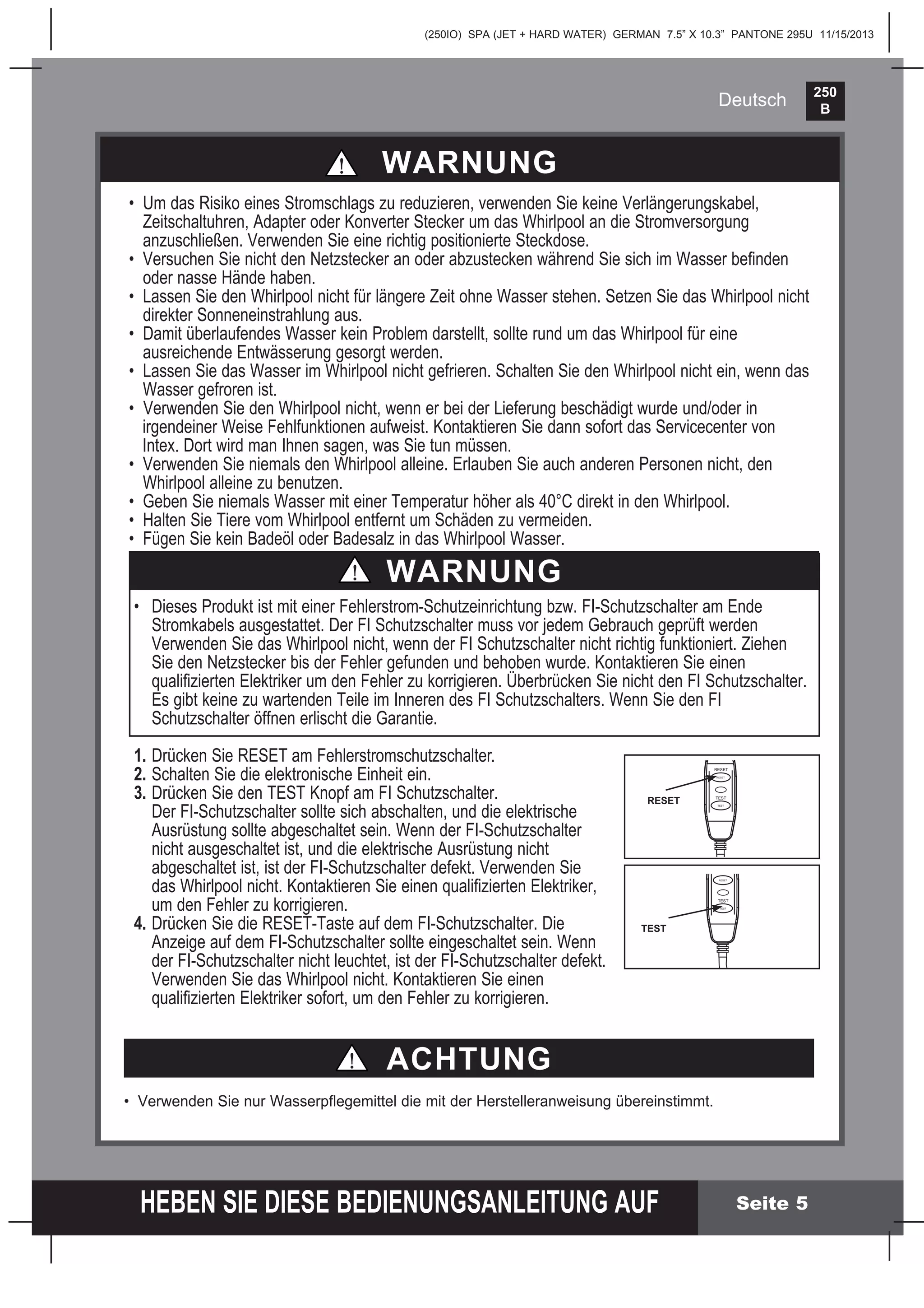 250
B
HEBEN SIE DIESE BEDIENUNGSANLEITUNG AUF
(250IO) SPA (JET + HARD WATER) GERMAN 7.5” X 10.3” PANTONE 295U 11/15/2013
Deutsch
ACHTUNG
• Verwenden Sie nur Wasserpﬂegemittel die mit der Herstelleranweisung übereinstimmt.
Seite 5
WARNUNG
• Um das Risiko eines Stromschlags zu reduzieren, verwenden Sie keine Verlängerungskabel,
Zeitschaltuhren, Adapter oder Konverter Stecker um das Whirlpool an die Stromversorgung
anzuschließen. Verwenden Sie eine richtig positionierte Steckdose.
• Versuchen Sie nicht den Netzstecker an oder abzustecken während Sie sich im Wasser beﬁnden
oder nasse Hände haben.
• Lassen Sie den Whirlpool nicht für längere Zeit ohne Wasser stehen. Setzen Sie das Whirlpool nicht
direkter Sonneneinstrahlung aus.
• Damit überlaufendes Wasser kein Problem darstellt, sollte rund um das Whirlpool für eine
ausreichende Entwässerung gesorgt werden.
• Lassen Sie das Wasser im Whirlpool nicht gefrieren. Schalten Sie den Whirlpool nicht ein, wenn das
Wasser gefroren ist.
• Verwenden Sie den Whirlpool nicht, wenn er bei der Lieferung beschädigt wurde und/oder in
irgendeiner Weise Fehlfunktionen aufweist. Kontaktieren Sie dann sofort das Servicecenter von
Intex. Dort wird man Ihnen sagen, was Sie tun müssen.
• Verwenden Sie niemals den Whirlpool alleine. Erlauben Sie auch anderen Personen nicht, den
Whirlpool alleine zu benutzen.
• Geben Sie niemals Wasser mit einer Temperatur höher als 40°C direkt in den Whirlpool.
• Halten Sie Tiere vom Whirlpool entfernt um Schäden zu vermeiden.
• Fügen Sie kein Badeöl oder Badesalz in das Whirlpool Wasser.
WARNUNG
• Dieses Produkt ist mit einer Fehlerstrom-Schutzeinrichtung bzw. FI-Schutzschalter am Ende
Stromkabels ausgestattet. Der FI Schutzschalter muss vor jedem Gebrauch geprüft werden
Verwenden Sie das Whirlpool nicht, wenn der FI Schutzschalter nicht richtig funktioniert. Ziehen
Sie den Netzstecker bis der Fehler gefunden und behoben wurde. Kontaktieren Sie einen
qualiﬁzierten Elektriker um den Fehler zu korrigieren. Überbrücken Sie nicht den FI Schutzschalter.
Es gibt keine zu wartenden Teile im Inneren des FI Schutzschalters. Wenn Sie den FI
Schutzschalter öffnen erlischt die Garantie.
1. Drücken Sie RESET am Fehlerstromschutzschalter.
2. Schalten Sie die elektronische Einheit ein.
3. Drücken Sie den TEST Knopf am FI Schutzschalter.
Der FI-Schutzschalter sollte sich abschalten, und die elektrische
Ausrüstung sollte abgeschaltet sein. Wenn der FI-Schutzschalter
nicht ausgeschaltet ist, und die elektrische Ausrüstung nicht
abgeschaltet ist, ist der FI-Schutzschalter defekt. Verwenden Sie
das Whirlpool nicht. Kontaktieren Sie einen qualiﬁzierten Elektriker,
um den Fehler zu korrigieren.
4. Drücken Sie die RESET-Taste auf dem FI-Schutzschalter. Die
Anzeige auf dem FI-Schutzschalter sollte eingeschaltet sein. Wenn
der FI-Schutzschalter nicht leuchtet, ist der FI-Schutzschalter defekt.
Verwenden Sie das Whirlpool nicht. Kontaktieren Sie einen
qualiﬁzierten Elektriker sofort, um den Fehler zu korrigieren.
TEST
RESET
RESET
TEST
TEST
RESET
RESET
TEST
TEST
 