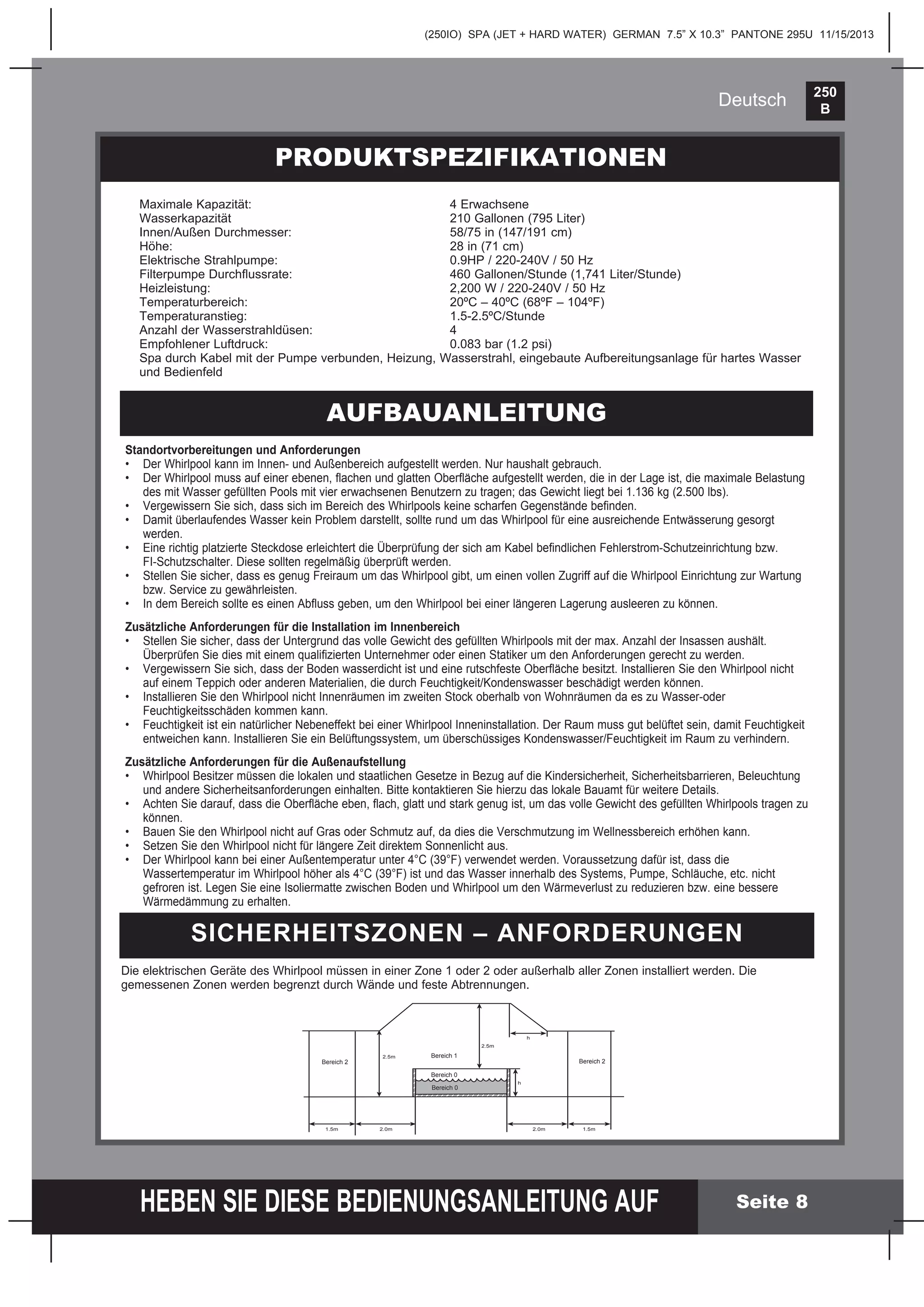 250
B
HEBEN SIE DIESE BEDIENUNGSANLEITUNG AUF
(250IO) SPA (JET + HARD WATER) GERMAN 7.5” X 10.3” PANTONE 295U 11/15/2013
Deutsch
Seite 8
PRODUKTSPEZIFIKATIONEN
AUFBAUANLEITUNG
Standortvorbereitungen und Anforderungen
• Der Whirlpool kann im Innen- und Außenbereich aufgestellt werden. Nur haushalt gebrauch.
• Der Whirlpool muss auf einer ebenen, ﬂachen und glatten Oberﬂäche aufgestellt werden, die in der Lage ist, die maximale Belastung
des mit Wasser gefüllten Pools mit vier erwachsenen Benutzern zu tragen; das Gewicht liegt bei 1.136 kg (2.500 lbs).
• Vergewissern Sie sich, dass sich im Bereich des Whirlpools keine scharfen Gegenstände beﬁnden.
• Damit überlaufendes Wasser kein Problem darstellt, sollte rund um das Whirlpool für eine ausreichende Entwässerung gesorgt
werden.
• Eine richtig platzierte Steckdose erleichtert die Überprüfung der sich am Kabel beﬁndlichen Fehlerstrom-Schutzeinrichtung bzw.
FI-Schutzschalter. Diese sollten regelmäßig überprüft werden.
• Stellen Sie sicher, dass es genug Freiraum um das Whirlpool gibt, um einen vollen Zugriff auf die Whirlpool Einrichtung zur Wartung
bzw. Service zu gewährleisten.
• In dem Bereich sollte es einen Abﬂuss geben, um den Whirlpool bei einer längeren Lagerung ausleeren zu können.
Zusätzliche Anforderungen für die Installation im Innenbereich
• Stellen Sie sicher, dass der Untergrund das volle Gewicht des gefüllten Whirlpools mit der max. Anzahl der Insassen aushält.
Überprüfen Sie dies mit einem qualiﬁzierten Unternehmer oder einen Statiker um den Anforderungen gerecht zu werden.
• Vergewissern Sie sich, dass der Boden wasserdicht ist und eine rutschfeste Oberﬂäche besitzt. Installieren Sie den Whirlpool nicht
auf einem Teppich oder anderen Materialien, die durch Feuchtigkeit/Kondenswasser beschädigt werden können.
• Installieren Sie den Whirlpool nicht Innenräumen im zweiten Stock oberhalb von Wohnräumen da es zu Wasser-oder
Feuchtigkeitsschäden kommen kann.
• Feuchtigkeit ist ein natürlicher Nebeneffekt bei einer Whirlpool Inneninstallation. Der Raum muss gut belüftet sein, damit Feuchtigkeit
entweichen kann. Installieren Sie ein Belüftungssystem, um überschüssiges Kondenswasser/Feuchtigkeit im Raum zu verhindern.
Zusätzliche Anforderungen für die Außenaufstellung
• Whirlpool Besitzer müssen die lokalen und staatlichen Gesetze in Bezug auf die Kindersicherheit, Sicherheitsbarrieren, Beleuchtung
und andere Sicherheitsanforderungen einhalten. Bitte kontaktieren Sie hierzu das lokale Bauamt für weitere Details.
• Achten Sie darauf, dass die Oberﬂäche eben, ﬂach, glatt und stark genug ist, um das volle Gewicht des gefüllten Whirlpools tragen zu
können.
• Bauen Sie den Whirlpool nicht auf Gras oder Schmutz auf, da dies die Verschmutzung im Wellnessbereich erhöhen kann.
• Setzen Sie den Whirlpool nicht für längere Zeit direktem Sonnenlicht aus.
• Der Whirlpool kann bei einer Außentemperatur unter 4°C (39°F) verwendet werden. Voraussetzung dafür ist, dass die
Wassertemperatur im Whirlpool höher als 4°C (39°F) ist und das Wasser innerhalb des Systems, Pumpe, Schläuche, etc. nicht
gefroren ist. Legen Sie eine Isoliermatte zwischen Boden und Whirlpool um den Wärmeverlust zu reduzieren bzw. eine bessere
Wärmedämmung zu erhalten.
SICHERHEITSZONEN – ANFORDERUNGEN
Die elektrischen Geräte des Whirlpool müssen in einer Zone 1 oder 2 oder außerhalb aller Zonen installiert werden. Die
gemessenen Zonen werden begrenzt durch Wände und feste Abtrennungen.
1.5m 1.5m2.0m 2.0m
2.5m
2.5m
h
h
Bereich 2
Bereich 1
Bereich 0
Bereich 0
Bereich 2
Maximale Kapazität: 4 Erwachsene
Wasserkapazität 210 Gallonen (795 Liter)
Innen/Außen Durchmesser: 58/75 in (147/191 cm)
Höhe: 28 in (71 cm)
Elektrische Strahlpumpe: 0.9HP / 220-240V / 50 Hz
Filterpumpe Durchﬂussrate: 460 Gallonen/Stunde (1,741 Liter/Stunde)
Heizleistung: 2,200 W / 220-240V / 50 Hz
Temperaturbereich: 20ºC – 40ºC (68ºF – 104ºF)
Temperaturanstieg: 1.5-2.5ºC/Stunde
Anzahl der Wasserstrahldüsen: 4
Empfohlener Luftdruck: 0.083 bar (1.2 psi)
Spa durch Kabel mit der Pumpe verbunden, Heizung, Wasserstrahl, eingebaute Aufbereitungsanlage für hartes Wasser
und Bedienfeld
 