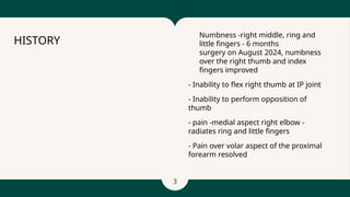 3
- Numbness -right middle, ring and
little fingers - 6 months
- surgery on August 2024, numbness
over the right thumb and index
fingers improved
- Inability to flex right thumb at IP joint
- Inability to perform opposition of
thumb
- pain -medial aspect right elbow -
radiates ring and little fingers
- Pain over volar aspect of the proximal
forearm resolved
HISTORY
 