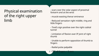 4
- scars over the volar aspect of proximal
forearm and at the wrist
- muscle wasting thenar eminence
- Reduced sensation right middle, ring and
little fingers
- Tinel’s sign positive over the right cubital
tunnel
- Limitation of flexion over IP joint of right
thumb
- Unable to perform opposition of thumb to
fingers
- Radial pulse palpable
- CRT all fingers < 2 secs
Physical examination
of the right upper
limb
 