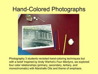 Hand-Colored Photographs Photography 3 students revisited hand-coloring techniques but with a twist! Inspired by Andy Warhol’s  Four Marilyns , we explored four color relationships (primary, secondary, tertiary, and monochromatic) with Marshalls Oils and theme of emphasis.  