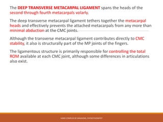 The DEEP TRANSVERSE METACARPAL LIGAMENT spans the heads of the
second through fourth metacarpals volarly.
The deep transverse metacarpal ligament tethers together the metacarpal
heads and effectively prevents the attached metacarpals from any more than
minimal abduction at the CMC joints.
Although the transverse metacarpal ligament contributes directly to CMC
stability, it also is structurally part of the MP joints of the fingers.
The ligamentous structure is primarily responsible for controlling the total
ROM available at each CMC joint, although some differences in articulations
also exist.
HAND COMPLEX BY SANJAIDAS, PHYSIOTHERAPIST
 