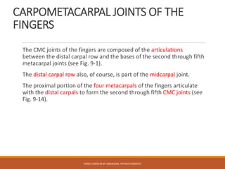 CARPOMETACARPAL JOINTS OF THE
FINGERS
The CMC joints of the fingers are composed of the articulations
between the distal carpal row and the bases of the second through fifth
metacarpal joints (see Fig. 9-1).
The distal carpal row also, of course, is part of the midcarpal joint.
The proximal portion of the four metacarpals of the fingers articulate
with the distal carpals to form the second through fifth CMC joints (see
Fig. 9-14).
HAND COMPLEX BY SANJAIDAS, PHYSIOTHERAPIST
 