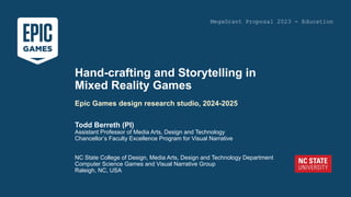 Todd Berreth (PI)
Assistant Professor of Media Arts, Design and Technology
Chancellor’s Faculty Excellence Program for Visual Narrative
NC State College of Design, Media Arts, Design and Technology Department
Computer Science Games and Visual Narrative Group
Raleigh, NC, USA
Hand-crafting and Storytelling in
Mixed Reality Games
Epic Games design research studio, 2024-2025
MegaGrant Proposal 2023 - Education
 