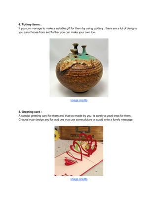 4. Pottery items :
If you can manage to make a suitable gift for them by using pottery . there are a lot of designs
you can choose from and further you can make your own too.
Image credits
5. Greeting card :
A special greeting card for them and that too made by you is surely a good treat for them.
Choose your design and for add ons you use some picture or could write a lovely message.
Image credits
 