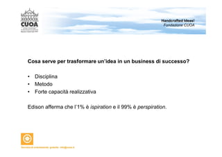 Handcrafted Ideas! 
Fondazione CUOA 
Cosa serve per trasformare un’idea in un business di successo? 
• Disciplina 
• Metodo 
• Forte capacità realizzativa 
Edison afferma che l’1% è ispiration e il 99% è perspiration. 
 
