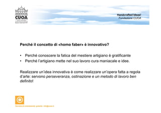 Perché il concetto di «homo faber» è innovativo? 
Handcrafted Ideas! 
Fondazione CUOA 
• Perché conoscere la fatica del mestiere artigiano è gratificante 
• Perché l’artigiano mette nel suo lavoro cura maniacale e idee. 
Realizzare un’idea innovativa è come realizzare un’opera fatta a regola 
d’arte: servono perseveranza, ostinazione e un metodo di lavoro ben 
definito! 
 