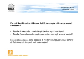 Handcrafted Ideas! 
Fondazione CUOA 
Perché il caffè solido di Ferran Adrià è esempio di innovazione di 
successo? 
• Perché è nato dalla creatività spinta oltre ogni paradigma! 
• Perché l’azienda non ha avuto paura di rompere gli schemi mentali! 
L’innovazione nasce dalla capacità di mettere in discussione gli schemi 
diriferimento, di riomperli e di vedere oltre! 
 