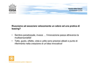 Riusciamo ad associare velocemente un odore ad una pratica di 
leasing? 
• Sembra paradossale, invece … l’innovazione passa attraverso la 
multisensorialità! 
• Tatto, gusto, olfatto, vista e udito sono preziosi alleati e punto di 
riferimento nella creazione di un’idea innovativa! 
Handcrafted Ideas! 
Fondazione CUOA 
 