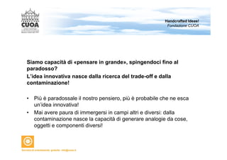 Handcrafted Ideas! 
Fondazione CUOA 
Siamo capacità di «pensare in grande», spingendoci fino al 
paradosso? 
L’idea innovativa nasce dalla ricerca del trade-off e dalla 
contaminazione! 
• Più è paradossale il nostro pensiero, più è probabile che ne esca 
un’idea innovativa! 
• Mai avere paura di immergersi in campi altri e diversi: dalla 
contaminazione nasce la capacità di generare analogie da cose, 
oggetti e componenti diversi! 
 