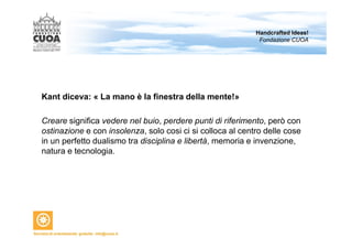 Kant diceva: « La mano è la finestra della mente!» 
Handcrafted Ideas! 
Fondazione CUOA 
Creare significa vedere nel buio, perdere punti di riferimento, però con 
ostinazione e con insolenza, solo cosi ci si colloca al centro delle cose 
in un perfetto dualismo tra disciplina e libertà, memoria e invenzione, 
natura e tecnologia. 
 
