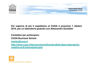 Per saperne di più ti aspettiamo al CUOA il prossimo 7 ottobre 
2014, per un laboratorio gratuito con Alessandro Garofalo! 
Contattaci per partecipare: 
CUOA Business School 
master@cuoa.it 
http://www.cuoa.it/ita/news/eventi/handcrafted-ideas-laboratorio-creativo- 
sull-innovazione.php 
Handcrafted Ideas! 
Fondazione CUOA 
