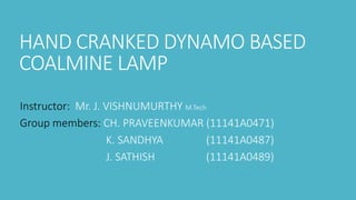 HAND CRANKED DYNAMO BASED
COALMINE LAMP
Instructor: Mr. J. VISHNUMURTHY M.Tech
Group members: CH. PRAVEENKUMAR (11141A0471)
K. SANDHYA (11141A0487)
J. SATHISH (11141A0489)
 