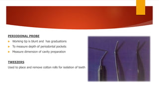 PERIODONAL PROBE
 Working tip is blunt and has graduations
 To measure depth of periodontal pockets
 Measure dimension of cavity preparation
TWEEZERS
Used to place and remove cotton rolls for isolation of teeth
 