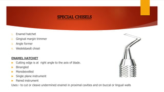 1. Enamel hatchet
2. Gingival margin trimmer
3. Angle former
4. Wedelstaedt chisel
ENAMEL HATCHET
 Cutting edge is at right angle to the axis of blade.
 Binangled
 Monobevelled
 Single plane instrument
 Paired instrument
Uses:- to cut or cleave undermined enamel in proximal cavities and on buccal or lingual walls
 