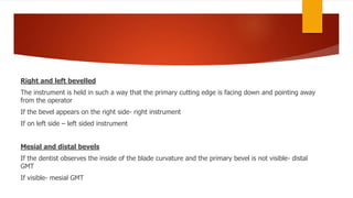 Right and left bevelled
The instrument is held in such a way that the primary cutting edge is facing down and pointing away
from the operator
If the bevel appears on the right side- right instrument
If on left side – left sided instrument
Mesial and distal bevels
If the dentist observes the inside of the blade curvature and the primary bevel is not visible- distal
GMT
If visible- mesial GMT
 