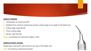 ANGLE FORMER
 Combination of chisel and GMT
 Modified from chisel by sharpening primary cutting edge at an angle to the blade axis
 Cutting edge angle 80-85˚
 Three cutting edges
 Paired- right and left
Uses:- accentuate line and point angles in DFG
WEDELSTAEDT CHISEL
Single plane instrument with bevel on one side of the blade only
Use:- for cleaving undermined enamel
 