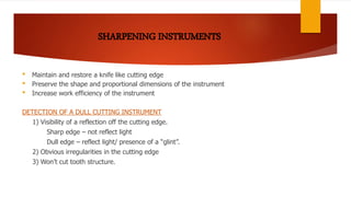• Maintain and restore a knife like cutting edge
• Preserve the shape and proportional dimensions of the instrument
• Increase work efficiency of the instrument
DETECTION OF A DULL CUTTING INSTRUMENT
1) Visibility of a reflection off the cutting edge.
Sharp edge – not reflect light
Dull edge – reflect light/ presence of a “glint”.
2) Obvious irregularities in the cutting edge
3) Won’t cut tooth structure.
 