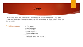 Definition:- These are the manners of holding the instruments which if not held
properly it will result in loss of efficiency and accumulation of unnecessary strain on
the operator.
 Different grasps:- 1) Pen grasp
2) Modified pen
3) Inverted pen
4) Palm and thumb
5) Modified palm and thumb
 