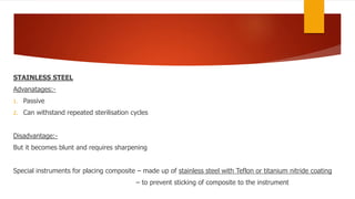 STAINLESS STEEL
Advanatages:-
1. Passive
2. Can withstand repeated sterilisation cycles
Disadvantage:-
But it becomes blunt and requires sharpening
Special instruments for placing composite – made up of stainless steel with Teflon or titanium nitride coating
– to prevent sticking of composite to the instrument
 