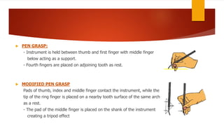  PEN GRASP:
- Instrument is held between thumb and first finger with middle finger
below acting as a support.
- Fourth fingers are placed on adjoining tooth as rest.
 MODIFIED PEN GRASP
Pads of thumb, index and middle finger contact the instrument, while the
tip of the ring finger is placed on a nearby tooth surface of the same arch
as a rest.
- The pad of the middle finger is placed on the shank of the instrument
creating a tripod effect
 
