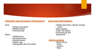 FINISHING AND POLISHING INSTRUMENTS
Hand
- Orange wood sticks
- Polishing points
- Finishing strips
Rotary
- Finishing burs
- Mounted brushes
- Mounted stones
- Rubber cups
- Impregnated disk and wheels
ISOLATING INSTRUMENTS
- Rubber dam frame, Clamps, forceps,
Punch
- Saliva ejectors
- Cotton roll holders
- Evacuating tip and
equipments
MISCELLANEOUS
- Mouth Mirrors
- Probe
- Scissors
- Pliers
 