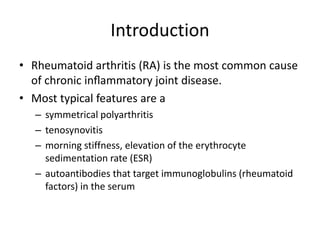Introduction 
• Rheumatoid arthritis (RA) is the most common cause 
of chronic inflammatory joint disease. 
• Most typical features are a 
– symmetrical polyarthritis 
– tenosynovitis 
– morning stiffness, elevation of the erythrocyte 
sedimentation rate (ESR) 
– autoantibodies that target immunoglobulins (rheumatoid 
factors) in the serum 
 