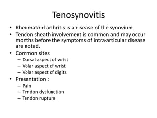 Tenosynovitis 
• Rheumatoid arthritis is a disease of the synovium. 
• Tendon sheath involvement is common and may occur 
months before the symptoms of intra-articular disease 
are noted. 
• Common sites 
– Dorsal aspect of wrist 
– Volar aspect of wrist 
– Volar aspect of digits 
• Presentation : 
– Pain 
– Tendon dysfunction 
– Tendon rupture 
 