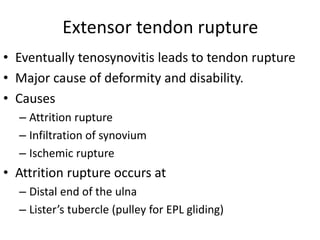 Extensor tendon rupture 
• Eventually tenosynovitis leads to tendon rupture 
• Major cause of deformity and disability. 
• Causes 
– Attrition rupture 
– Infiltration of synovium 
– Ischemic rupture 
• Attrition rupture occurs at 
– Distal end of the ulna 
– Lister’s tubercle (pulley for EPL gliding) 
 