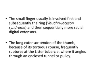 • The small finger usually is involved first and 
subsequently the ring (Vaughn-Jackson 
syndrome) and then sequentially more radial 
digital extensors. 
• The long extensor tendon of the thumb, 
because of its tortuous course, frequently 
ruptures at the Lister tubercle, where it angles 
through an enclosed tunnel or pulley. 
 
