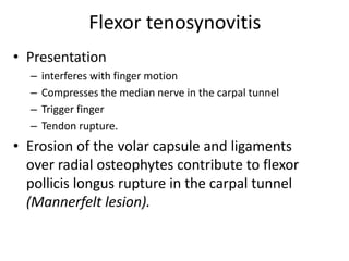 Flexor tenosynovitis 
• Presentation 
– interferes with finger motion 
– Compresses the median nerve in the carpal tunnel 
– Trigger finger 
– Tendon rupture. 
• Erosion of the volar capsule and ligaments 
over radial osteophytes contribute to flexor 
pollicis longus rupture in the carpal tunnel 
(Mannerfelt lesion). 
 