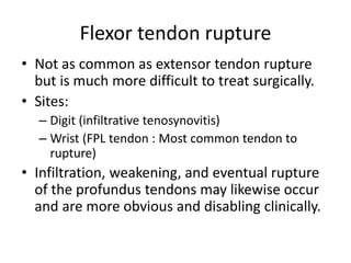 Flexor tendon rupture 
• Not as common as extensor tendon rupture 
but is much more difficult to treat surgically. 
• Sites: 
– Digit (infiltrative tenosynovitis) 
– Wrist (FPL tendon : Most common tendon to 
rupture) 
• Infiltration, weakening, and eventual rupture 
of the profundus tendons may likewise occur 
and are more obvious and disabling clinically. 
 
