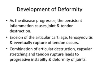 Development of Deformity 
• As the disease progresses, the persistent 
inflammation causes joint & tendon 
destruction. 
• Erosion of the articular cartilage, tenosynovitis 
& eventually rupture of tendon occurs. 
• Combination of articular destruction, capsular 
stretching and tendon rupture leads to 
progressive instabilty & deformity of joints. 
 