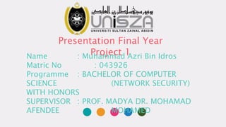 Presentation Final Year
Project 1Name : Muhammad Azri Bin Idros
Matric No : 043926
Programme : BACHELOR OF COMPUTER
SCIENCE (NETWORK SECURITY)
WITH HONORS
SUPERVISOR : PROF. MADYA DR. MOHAMAD
AFENDEE MOHAMED
 