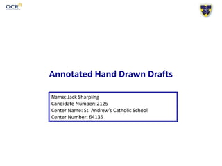 Annotated Hand Drawn Drafts
Name: Jack Sharpling
Candidate Number: 2125
Center Name: St. Andrew’s Catholic School
Center Number: 64135
 