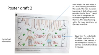 Poster draft 2
Main image- The main image is
of a man following a woman in
the woods. The male character
is wearing all dark colours which
connotes that he doesn't’t want
to be seen or recognized and
could be trying to hide within
the trees. This idea of stalking
within the image is anchored by
the main cover line.
Point of call
information
Cover line- The verbal code
of ‘stalker lurks’ gives the
audience a clear message of
what the poster is trying to
connote and what narratives
it includes.
 